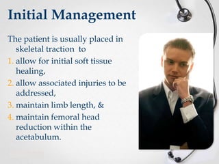 Initial Management
The patient is usually placed in
skeletal traction to
1. allow for initial soft tissue
healing,
2. allow associated injuries to be
addressed,
3. maintain limb length, &
4. maintain femoral head
reduction within the
acetabulum.

 