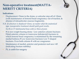 Non-operative treatment(MATTAMERITT CRITERIA)
Indications:
• Displacement <5mm in the dome, or articular step-off of <2mm
(with maintanance of femoral head congruency out of traction, &
absence of intraarticular osseous fragments).
N.B. If a fracture is displaced <2mm, no matter what the anatomical
type, nonoperative treatment should yield good results.
No # in CT Subchondral bone with in 10cm of joint.
• # in non weight bearing dome: Low anterior column fractures
Distal anterior column or transverse (infratectal) fractures in
which femoral head congruency is maintained by the remaining
medial buttress.# Low transverse fractures Low T-shaped
fractures. Even both column # with sec congruence
• Maintenance of medial, anterior and posterior roof arcs >45
(indicating fracture stability)

• Pt, is unfit for surgery

 