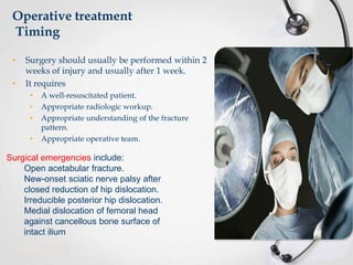 Operative treatment
Timing
•
•

Surgery should usually be performed within 2
weeks of injury and usually after 1 week.
It requires
•
•
•
•

A well-resuscitated patient.
Appropriate radiologic workup.
Appropriate understanding of the fracture
pattern.
Appropriate operative team.

Surgical emergencies include:
Open acetabular fracture.
New-onset sciatic nerve palsy after
closed reduction of hip dislocation.
Irreducible posterior hip dislocation.
Medial dislocation of femoral head
against cancellous bone surface of
intact ilium

 