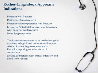 Kocher-Langenbeck Approach
Indications
•
•
•
•
•
•

•

Posterior wall fractures
Posterior column fractures
Posterior column/posterior wall fractures
Juxtatectal/infratectal transverse or transverse
with posterior wall fractures
Some T-type fractures
Trochantric osteotomy may be needed for good
exposure in high T and posterior wall or post
column # extending to supracetabular
ilium, for exposing superior dome of
acetabulum.
acetabular fractures with cranial extension and
dome involvement.

 