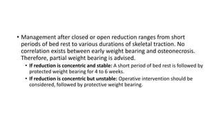 • Management after closed or open reduction ranges from short
periods of bed rest to various durations of skeletal traction. No
correlation exists between early weight bearing and osteonecrosis.
Therefore, partial weight bearing is advised.
• If reduction is concentric and stable: A short period of bed rest is followed by
protected weight bearing for 4 to 6 weeks.
• If reduction is concentric but unstable: Operative intervention should be
considered, followed by protective weight bearing.
 
