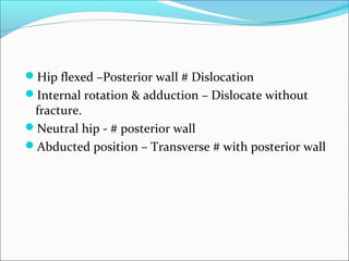 Hip flexed –Posterior wall # Dislocation
Internal rotation & adduction – Dislocate without
fracture.
Neutral hip - # posterior wall
Abducted position – Transverse # with posterior wall
 