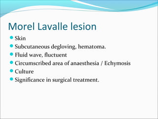 Morel Lavalle lesion
Skin
Subcutaneous degloving, hematoma.
Fluid wave, fluctuent
Circumscribed area of anaesthesia / Echymosis
Culture
Significance in surgical treatment.
 