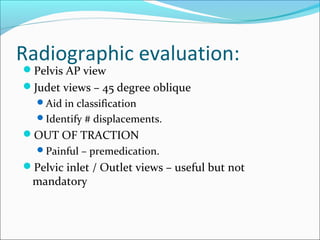 Radiographic evaluation:
Pelvis AP view
Judet views – 45 degree oblique
Aid in classification
Identify # displacements.
OUT OF TRACTION
Painful – premedication.
Pelvic inlet / Outlet views – useful but not
mandatory
 