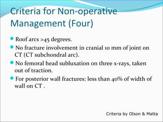 Criteria for Non-operative
Management (Four)
Roof arcs >45 degrees.
No fracture involvement in cranial 10 mm of joint on
CT (CT subchondral arc).
No femoral head subluxation on three x-rays, taken
out of traction.
For posterior wall fractures: less than 40% of width of
wall on CT .
Criteria by Olson & Matta
 