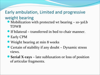 Early ambulation, Limited and progressive
weight bearing
Mobilization with protected wt bearing – 10-30Lb
TDWB
If bilateral – transferred in bed to chair manner.
Early CPM
Weight bearing at min 8 weeks
Certain of stability if any doubt – Dynamic stress
views.
Serial X-rays – late subluxation or loss of position
of articular fragments.
 