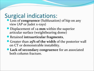 Surgical indications:
Loss of congruence (Subluxation) of hip on any
view (AP or Judet x-rays)
Displacement of >2 mm within the superior
articular surface (weightbearing dome)
Retained intraarticular fragments,
Greater than 25% of the width of the posterior wall
on CT or demonstrable instability.
Lack of secondary congruence for an associated
both column fracture.
 