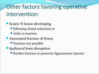 Other factors favoring operative
intervention:
Sciatic N lesion developing
following closed reduction or
while in traction.
Associated fracture of femur
Traction not possible
Ipsilateral knee disruption
Patellar fracture or posterior ligamentous injuries.
 