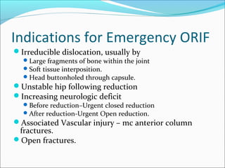 Indications for Emergency ORIF
Irreducible dislocation, usually by
Large fragments of bone within the joint
Soft tissue interposition.
Head buttonholed through capsule.
Unstable hip following reduction
Increasing neurologic deficit
Before reduction–Urgent closed reduction
After reduction-Urgent Open reduction.
Associated Vascular injury – mc anterior column
fractures.
Open fractures.
 