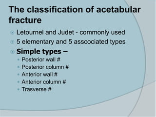 The classification of acetabular
fracture
 Letournel and Judet - commonly used
 5 elementary and 5 asscociated types
 Simple types –
 Posterior wall #
 Posterior column #
 Anterior wall #
 Anterior column #
 Trasverse #
 