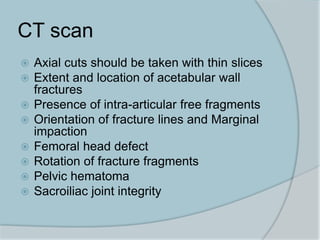 CT scan
 Axial cuts should be taken with thin slices
 Extent and location of acetabular wall
fractures
 Presence of intra-articular free fragments
 Orientation of fracture lines and Marginal
impaction
 Femoral head defect
 Rotation of fracture fragments
 Pelvic hematoma
 Sacroiliac joint integrity
 