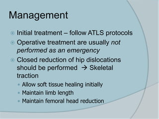 Management
 Initial treatment – follow ATLS protocols
 Operative treatment are usually not
performed as an emergency
 Closed reduction of hip dislocations
should be performed  Skeletal
traction
 Allow soft tissue healing initially
 Maintain limb length
 Maintain femoral head reduction
 
