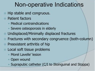 Non-operative Indications
 Hip stable and congruous.
 Patient factors
 Medical contraindications
 Severe osteoporosis in elderly
 Undisplaced/Minimally displaced fractures
 Fractures with secondary congruence (both-column)
 Preexistent arthritis of hip
 Local soft tissue problems
 Morel Lavelle’ lesion
 Open wound
 Suprapubic catheter (C/I to Ilioinguinal and Stoppa)
 