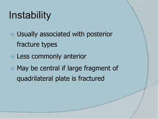 Instability
 Usually associated with posterior
fracture types
 Less commonly anterior
 May be central if large fragment of
quadrilateral plate is fractured
 