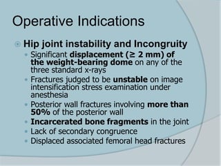 Operative Indications
 Hip joint instability and Incongruity
 Significant displacement (≥ 2 mm) of
the weight-bearing dome on any of the
three standard x-rays
 Fractures judged to be unstable on image
intensification stress examination under
anesthesia
 Posterior wall fractures involving more than
50% of the posterior wall
 Incarcerated bone fragments in the joint
 Lack of secondary congruence
 Displaced associated femoral head fractures
 
