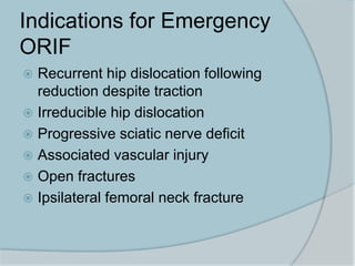 Indications for Emergency
ORIF
 Recurrent hip dislocation following
reduction despite traction
 Irreducible hip dislocation
 Progressive sciatic nerve deficit
 Associated vascular injury
 Open fractures
 Ipsilateral femoral neck fracture
 