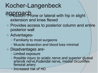 Kocher-Langenbeck
approach Position- Prone or lateral with hip in slight
extension and knee flexed
 Provides access to posterior column and entire
posterior wall
 Advantages-
 Familiarty to most surgeons
 Muscle dissection and blood loss minimal
 Disadvantages are-
 Limited exposure
 Possible injury to sciatic nerve and superior gluteal
artery& nerve,Pudendal nerve, medial circumflex
femoral artery
 Increased risk of HO
 