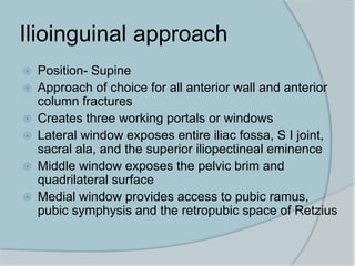 Ilioinguinal approach
 Position- Supine
 Approach of choice for all anterior wall and anterior
column fractures
 Creates three working portals or windows
 Lateral window exposes entire iliac fossa, S I joint,
sacral ala, and the superior iliopectineal eminence
 Middle window exposes the pelvic brim and
quadrilateral surface
 Medial window provides access to pubic ramus,
pubic symphysis and the retropubic space of Retzius
 
