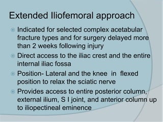Extended Iliofemoral approach
 Indicated for selected complex acetabular
fracture types and for surgery delayed more
than 2 weeks following injury
 Direct access to the iliac crest and the entire
internal iliac fossa
 Position- Lateral and the knee in flexed
position to relax the sciatic nerve
 Provides access to entire posterior column,
external ilium, S I joint, and anterior column up
to iliopectineal eminence
 
