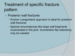 Treatment of specific fracture
pattern
 Posterior wall fractures
 Kocher–Langenbeck approach is ideal for posterior
wall fractures
 Special circumstances like large wall fragments
incarcerated in the joint trochanteric flip osteotomy
may be needed
 