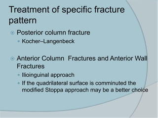 Treatment of specific fracture
pattern
 Posterior column fracture
 Kocher–Langenbeck
 Anterior Column Fractures and Anterior Wall
Fractures
 Ilioinguinal approach
 If the quadrilateral surface is comminuted the
modified Stoppa approach may be a better choice
 