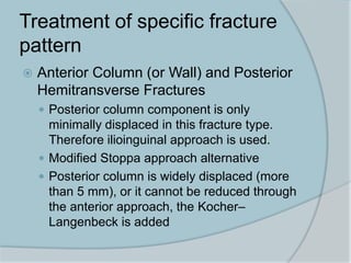 Treatment of specific fracture
pattern
 Anterior Column (or Wall) and Posterior
Hemitransverse Fractures
 Posterior column component is only
minimally displaced in this fracture type.
Therefore ilioinguinal approach is used.
 Modified Stoppa approach alternative
 Posterior column is widely displaced (more
than 5 mm), or it cannot be reduced through
the anterior approach, the Kocher–
Langenbeck is added
 