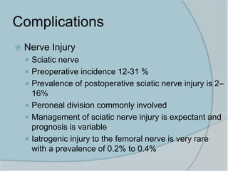 Complications
 Nerve Injury
 Sciatic nerve
 Preoperative incidence 12-31 %
 Prevalence of postoperative sciatic nerve injury is 2–
16%
 Peroneal division commonly involved
 Management of sciatic nerve injury is expectant and
prognosis is variable
 Iatrogenic injury to the femoral nerve is very rare
with a prevalence of 0.2% to 0.4%
 