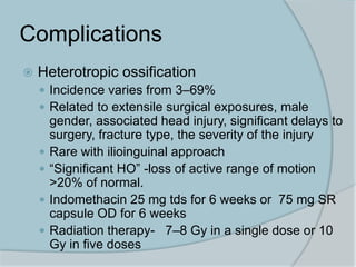 Complications
 Heterotropic ossification
 Incidence varies from 3–69%
 Related to extensile surgical exposures, male
gender, associated head injury, significant delays to
surgery, fracture type, the severity of the injury
 Rare with ilioinguinal approach
 “Significant HO” -loss of active range of motion
>20% of normal.
 Indomethacin 25 mg tds for 6 weeks or 75 mg SR
capsule OD for 6 weeks
 Radiation therapy- 7–8 Gy in a single dose or 10
Gy in five doses
 