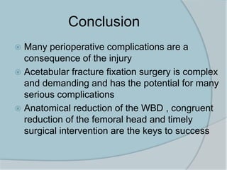 Conclusion
 Many perioperative complications are a
consequence of the injury
 Acetabular fracture fixation surgery is complex
and demanding and has the potential for many
serious complications
 Anatomical reduction of the WBD , congruent
reduction of the femoral head and timely
surgical intervention are the keys to success
 