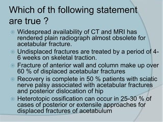 Which of th following statement
are true ?
 Widespread availability of CT and MRI has
rendered plain radiograph almost obsolete for
acetabular fracture.
 Undisplaced fractures are treated by a period of 4-
6 weeks on skeletal traction.
 Fracture of anterior wall and column make up over
60 % of displaced acetabular fractures
 Recovery is complete in 50 % patients with sciatic
nerve palsy associated with acetabular fractures
and posterior dislocation of hip
 Heterotopic ossification can occur in 25-30 % of
cases of posterior or extensile approaches for
displaced fractures of acetabulum
 