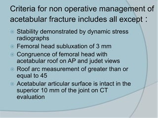 Criteria for non operative management of
acetabular fracture includes all except :
 Stability demonstrated by dynamic stress
radiographs
 Femoral head subluxation of 3 mm
 Congruence of femoral head with
acetabular roof on AP and judet views
 Roof arc measurement of greater than or
equal to 45
 Acetabular articular surface is intact in the
superior 10 mm of the joint on CT
evaluation
 