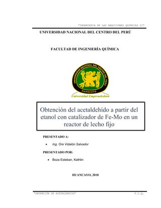 “INGENIERIA DE LAS REACCIONES QUIMICAS II”
UNIVERSIDAD NACIONAL DEL CENTRO DEL PERÚ
FACULTAD DE INGENIERÍA QUÍMICA
Obtención del acetaldehído a partir del
etanol con catalizador de Fe-Mo en un
reactor de lecho fijo
PRESENTADO A:
• Ing. Ore Vidalón Salvador
PRESENTADO POR:
• Boza Esteban, Kathlin
HUANCAYO, 2018
“OBTENCIÓN DE ACETALDEHIDO” F.I.Q.
 
