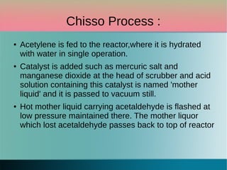 Chisso Process :
● Acetylene is fed to the reactor,where it is hydrated
with water in single operation.
● Catalyst is added such as mercuric salt and
manganese dioxide at the head of scrubber and acid
solution containing this catalyst is named 'mother
liquid' and it is passed to vacuum still.
● Hot mother liquid carrying acetaldehyde is flashed at
low pressure maintained there. The mother liquor
which lost acetaldehyde passes back to top of reactor
 