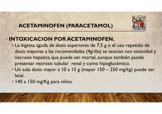 ACETAMINOFEN (PARACETAMOL)
• INTOXICACION POR ACETAMINOFEN.
• La ingesta aguda de dosis superiores de 7,5 g o el uso repetido de
dosis mayores a las recomendadas (4g/dia) se asocian con toxicidad y
necrosis hepática que puede ser mortal, aunque también puede
presentar necrosis tubular renal y como hipoglucémico.
• Un sola dosis mayor a 10 a 15 g (mayor 150 – 250 mg/kg) puede ser
letal.
• 140 a 150 mg/Kg para niños.
 