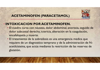 ACETAMINOFEN (PARACETAMOL)
• INTOXICACION POR ACETAMINOFEN.
• El cuadro cursa con náuseas, dolor abdominal, anorexia, seguido de
dolor subcostal derecho, ictericia, alteración en la coagulación,
encefalopatía y muerte.
• El tratamiento de la sobredosis es una emergencia medica que
requiere de un diagnostico temprano y de la administración de N-
acetilcisteina, que actúa mediante la restricción de las reservas de
glutatión.
 