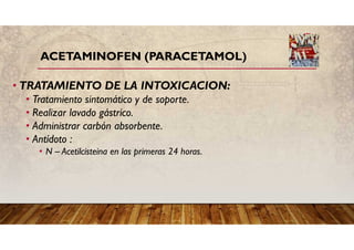 ACETAMINOFEN (PARACETAMOL)
• TRATAMIENTO DE LA INTOXICACION:
• Tratamiento sintomático y de soporte.
• Realizar lavado gástrico.
• Administrar carbón absorbente.
• Antídoto :
• N – Acetilcisteina en las primeras 24 horas.
 