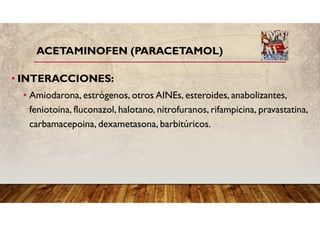 ACETAMINOFEN (PARACETAMOL)
• INTERACCIONES:
• Amiodarona, estrógenos, otros AINEs, esteroides, anabolizantes,
feniotoina, fluconazol, halotano, nitrofuranos, rifampicina, pravastatina,
carbamacepoina, dexametasona, barbitúricos.
 
