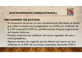 ACETAMINOFEN (PARACETAMOL)
• MECANISMO DE ACCION:
• Su mecanismo de acción no esta completamente dilucidado, se estima
que inhibe la síntesis de prostaglandinas en el SNC por inhibición de
la COX (especial la COX-2) y periféricamente bloquea la generación
del impulso doloroso.
• Produce antipiresis por inhibición del centro regulador del calor a
nivel hipotalámico.
• Algunos estudios han sugerido que los efectos que ejerce son por
inhibición en el SNC de una tercera isoemzima denomida COX-3.
 