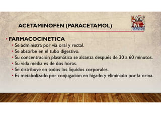 ACETAMINOFEN (PARACETAMOL)
• FARMACOCINETICA
• Se administra por vía oral y rectal.
• Se absorbe en el tubo digestivo.
• Su concentración plasmática se alcanza después de 30 a 60 minutos.
• Su vida media es de dos horas.
• Se distribuye en todos los líquidos corporales.
• Es metabolizado por conjugación en hígado y eliminado por la orina.
 