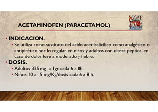 ACETAMINOFEN (PARACETAMOL)
• INDICACION.
• Se utiliza como sustituto del acido acetilsalicilico como analgésico o
antipirético por lo regular en niños y adultos con ulcera péptica, en
caso de dolor leve a moderado y fiebre.
• DOSIS.
• Adultos 325 mg a 1gr cada 6 a 8h.
• Niños 10 a 15 mg/Kg/dosis cada 6 a 8 h.
 