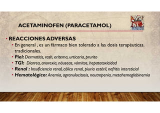 ACETAMINOFEN (PARACETAMOL)
• REACCIONES ADVERSAS
• En general , es un fármaco bien tolerado a las dosis terapéuticas.
tradicionales.
• Piel: Dermatitis, rash, eritema, urticaria, prurito
• TGI: Diarrea, anorexia, náuseas, vómitos, hepatotoxicidad
• Renal : Insuficiencia renal, cólico renal, piuria estéril, nefritis intersticial
• Hematológico: Anemia, agranulocitosis, neutropenia, metahemoglobinemia
 