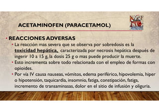 ACETAMINOFEN (PARACETAMOL)
• REACCIONES ADVERSAS
• La reacción mas severa que se observa por sobredosis es la
toxicidad hepática, caracterizada por necrosis hepática después de
ingerir 10 a 15 g, la dosis 25 g o mas puede producir la muerte.
• Esto incrementa sobre todo relacionada con el empleo de formas con
opioides.
• Por vía IV causa nauseas, vómitos, edema periférico, hipovolemia, hiper
o hipotensión, taquicardia, insomnio, fatiga, constipación, fatiga,
incremento de transaminasas, dolor en el sitio de infusión y oliguria.
 