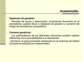  Depleción de glutatión:
Períodos de ayuno y desnutrición, condiciones frecuentes en el
alcoholismo, pueden llevar a depleción de glutatión y aumento del
riesgo de toxicidad por paracetamol
 Factores genéticos:
Los polimorfismos de los diferentes citocromos pueden explicar
diferencias en la susceptibilidad a la intoxicación.
Asimismo, la glucuronización disminuida en el síndrome de Gilbert
aumenta la toxicidad por acetaminofenl.
AcetaminofénAcetaminofén
 
