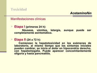 Toxicidad
Manifestaciones clínicas
 Etapa I (primeras 24 h):
Náuseas, vómitos, letargia, aunque puede ser
completamente asintomático.
 Etapa II (24 a 72 h):
Comienzan la hepatotoxicidad en los exámenes de
laboratorio, al mismo tiempo que los síntomas iniciales
pueden cambiar, se inicia el dolor en hipocondrio derecho,
con hepatomegalia. Puede aparecer concomitantemente
oliguria y hasta pancreatitis.
AcetaminofénAcetaminofén
 