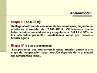  Etapa III (72 a 96 h):
Se llega al máximo de elevación de transaminasas, llegando en
ocasiones a exceder de 10.000 IU/mL. Clínicamente puede
haber ictericia, encefalopatía y coagulopatía. Del 25 al 50% de
los afectados presentan insuficiencia renal por necrosis
tubular aguda.
 Etapa IV (4 días a 2 semanas):
Los pacientes que sobreviven la etapa anterior entran a una
etapa de recuperación cuya duración depende de la gravedad
del compromiso inicial.
AcetaminofénAcetaminofén
 