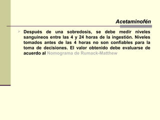  Después de una sobredosis, se debe medir niveles
sanguíneos entre las 4 y 24 horas de la ingestión. Niveles
tomados antes de las 4 horas no son confiables para la
toma de decisiones. El valor obtenido debe evaluarse de
acuerdo al Nomograma de Rumack-Matthew
AcetaminofénAcetaminofén
 