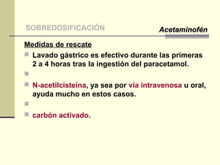 Medidas de rescate
 Lavado gástrico es efectivo durante las primeras
2 a 4 horas tras la ingestión del paracetamol.

 N-acetilcisteína, ya sea por vía intravenosa u oral,
ayuda mucho en estos casos.

 carbón activado.
SOBREDOSIFICACIÓN AcetaminofénAcetaminofén
 