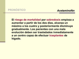 El riesgo de mortalidad por sobredosis empieza a
aumentar a partir de los dos días, alcanza un
máximo a los cuatro y posteriormente disminuye
gradualmente. Los pacientes con una mala
evolución deben ser trasladados inmediatamente
a un centro capaz de efectuar trasplantes de
hígado.
PRONÓSTICO AcetaminofénAcetaminofén
 
