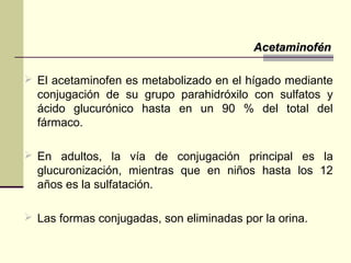  El acetaminofen es metabolizado en el hígado mediante
conjugación de su grupo parahidróxilo con sulfatos y
ácido glucurónico hasta en un 90 % del total del
fármaco.
 En adultos, la vía de conjugación principal es la
glucuronización, mientras que en niños hasta los 12
años es la sulfatación.
 Las formas conjugadas, son eliminadas por la orina.
AcetaminofénAcetaminofén
 
