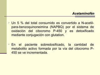  Un 5 % del total consumido es convertido a N-acetil-
para-benzoquinoneimina (NAPBQ) por el sistema de
oxidación del citocromo P-450 y es detoxificado
mediante conjugación con glutation.
 En el paciente sobredosificado, la cantidad de
metabolito activo formada por la vía del citocromo P-
450 se ve incrementada.
AcetaminofénAcetaminofén
 